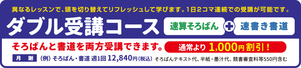 ダブル受講コース 速算そろばん+速書き書道 異なるレッスンで、頭を切り替えてリフレッシュして学びます。位日に2コマ連続での受講が可能です。 そろばんと書道を両方受講できます。通常より1,000円割引！月謝(例)そろばん・書道週1回12,840円(税込)そろばんはテキスト代、半紙・僕重大、競書審査料等550円含む