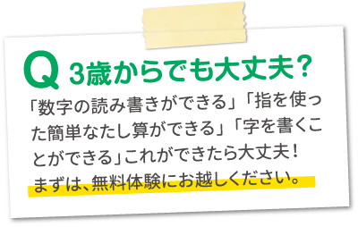 Q.3歳からでも大丈夫？A.「数字の読み書きができる」「指を使った簡単な足し算ができる」「字を書くことが出来る」これが出来たら大丈夫！まずは、無料体験にお越しください。