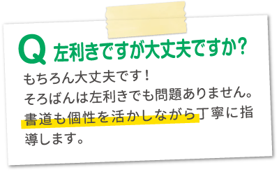 Q.左利きですが大丈夫ですか？A.もちろん大丈夫です！そろばんは左利きでも問題ありません。書道も個性を活かしながら丁寧に指導します。