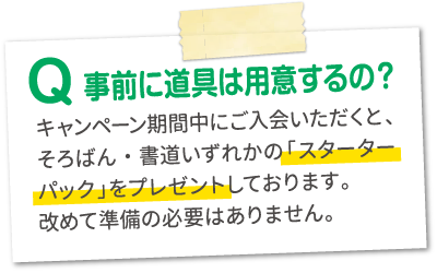 Q.事前に道具は用意するの？A.キャンペーン期間中にご入会いただくと、そろばん・書道いずれかの「スターターパック」をプレゼントしております。改めて準備の必要はありません。