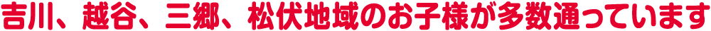 吉川、越谷、三郷、松伏地域のお子様が多数通っています